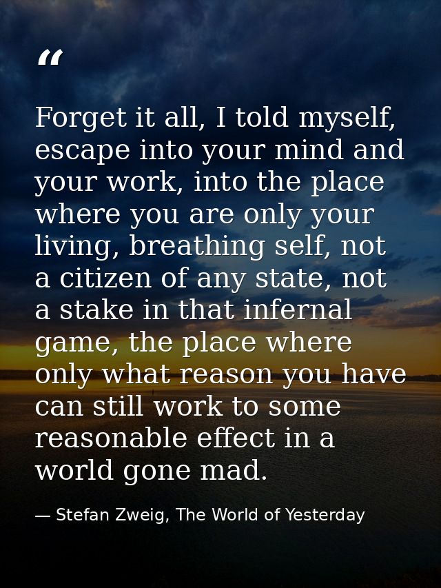 Forget it all, I told myself, escape into your mind and your work, into the place where you are only your living, breath — Stefan Zweig, The World of Yesterday