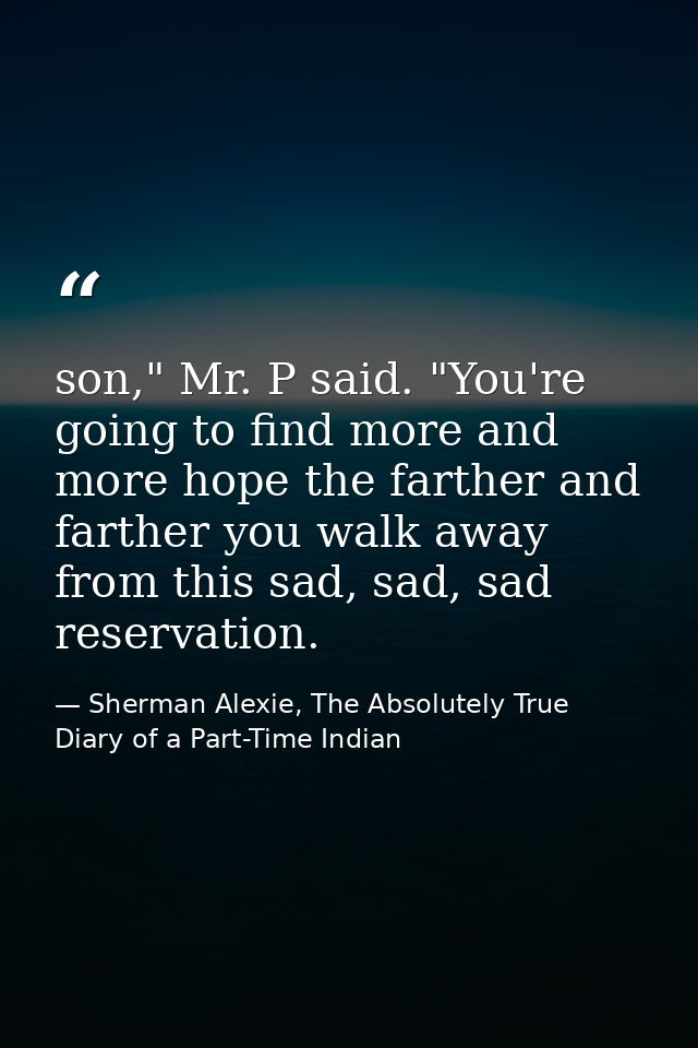 son," Mr. P said. "You're going to find more and more hope the farther and farther you walk away from this sad, sad, sad — Sherman Alexie, The Absolutely True Diary of a Part-Time Indian