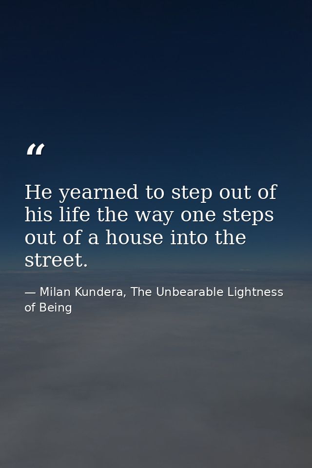 He yearned to step out of his life the way one steps out of a house into the street. — Milan Kundera, The Unbearable Lightness of Being