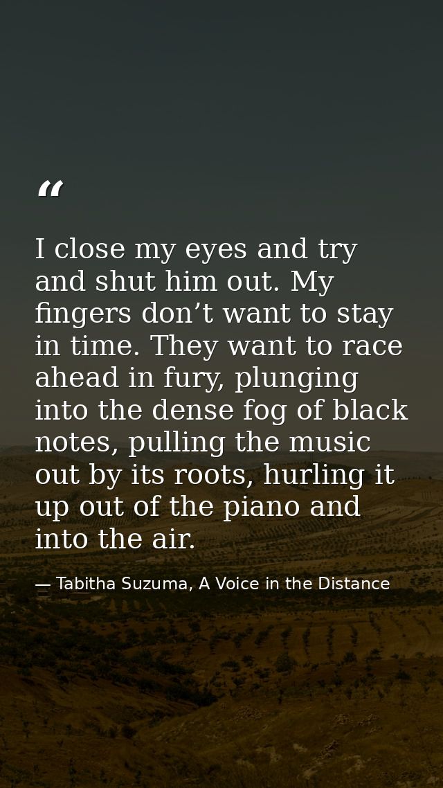 I close my eyes and try and shut him out. My fingers don’t want to stay in time. They want to race ahead in fury, plungi — Tabitha Suzuma, A Voice in the Distance
