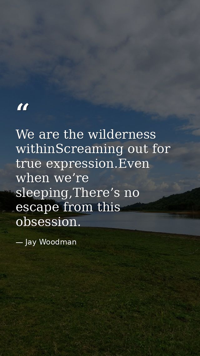 We are the wilderness withinScreaming out for true expression.Even when we’re sleeping,There’s no escape from this obses — Jay Woodman