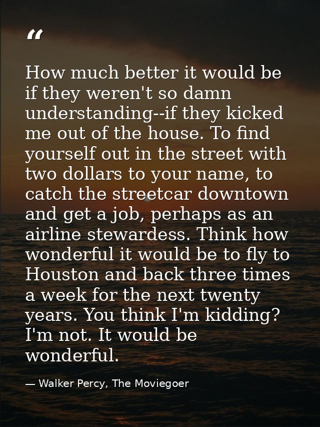 How much better it would be if they weren't so damn understanding--if they kicked me out of the house. To find yourself  — Walker Percy, The Moviegoer