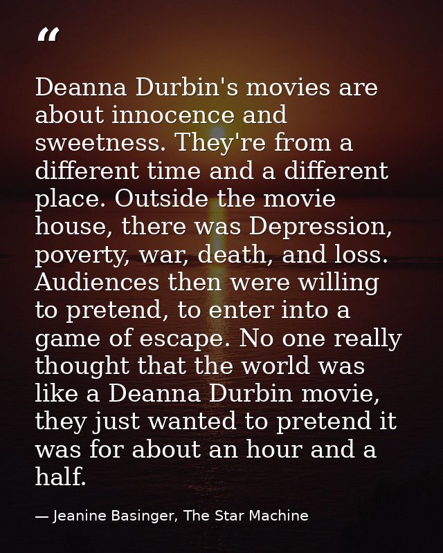 Deanna Durbin's movies are about innocence and sweetness. They're from a different time and a different place. Outside t — Jeanine Basinger, The Star Machine
