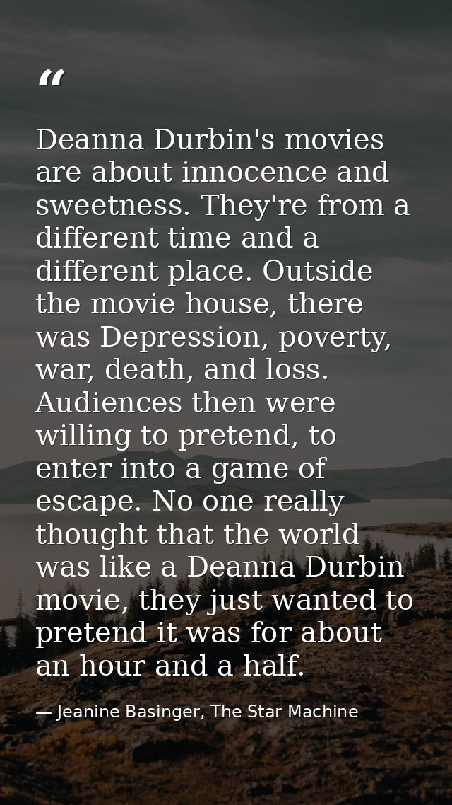 Deanna Durbin's movies are about innocence and sweetness. They're from a different time and a different place. Outside t — Jeanine Basinger, The Star Machine