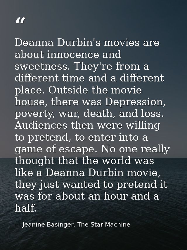 Deanna Durbin's movies are about innocence and sweetness. They're from a different time and a different place. Outside t — Jeanine Basinger, The Star Machine