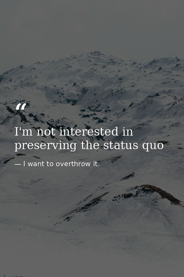 I'm not interested in preserving the status quo — I want to overthrow it.