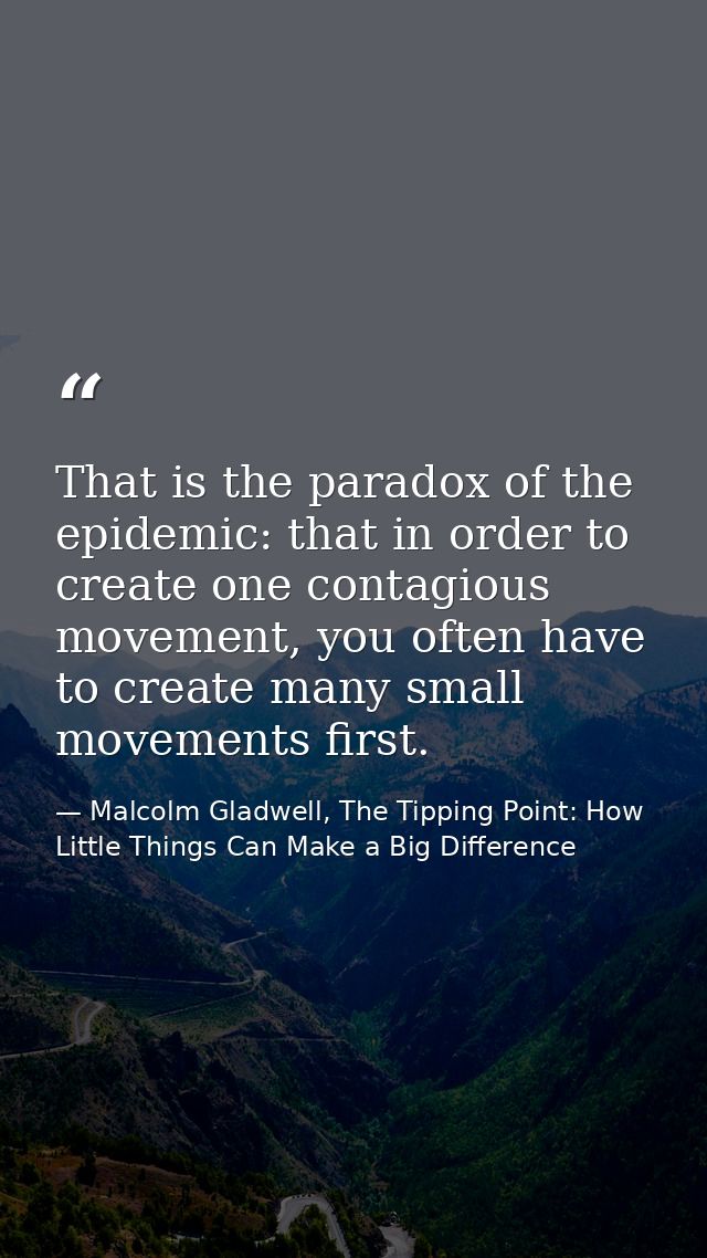 That is the paradox of the epidemic: that in order to create one contagious movement, you often have to create many smal — Malcolm Gladwell, The Tipping Point: How Little Things Can Make a Big Difference