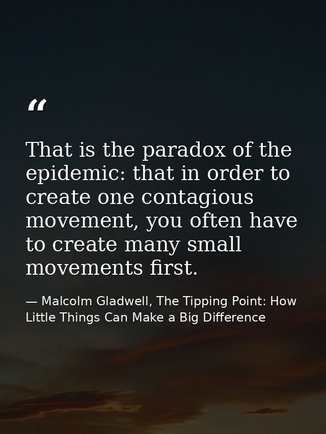 That is the paradox of the epidemic: that in order to create one contagious movement, you often have to create many smal — Malcolm Gladwell, The Tipping Point: How Little Things Can Make a Big Difference