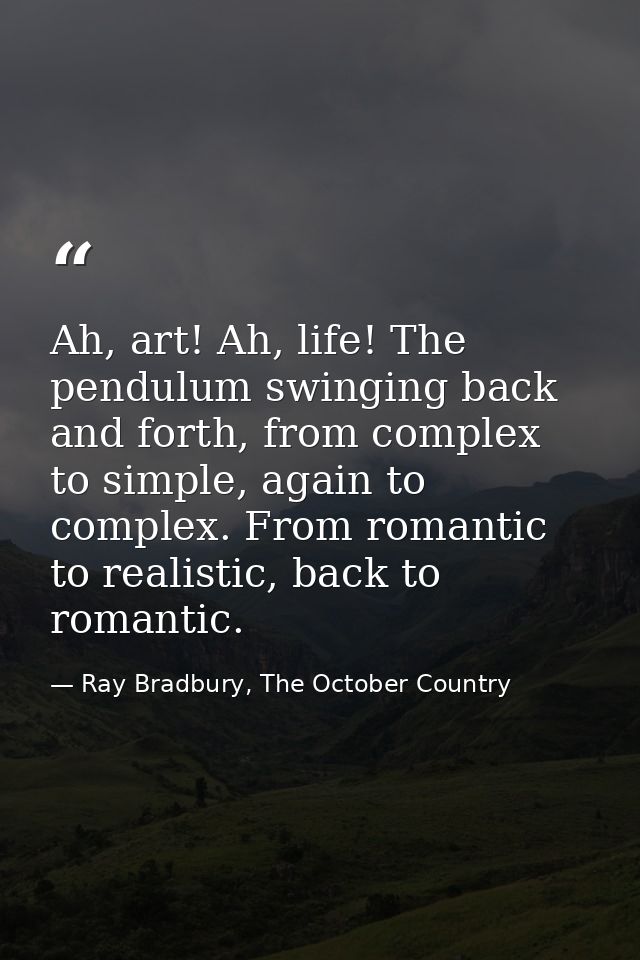 Ah, art! Ah, life! The pendulum swinging back and forth, from complex to simple, again to complex. From romantic to real — Ray Bradbury, The October Country