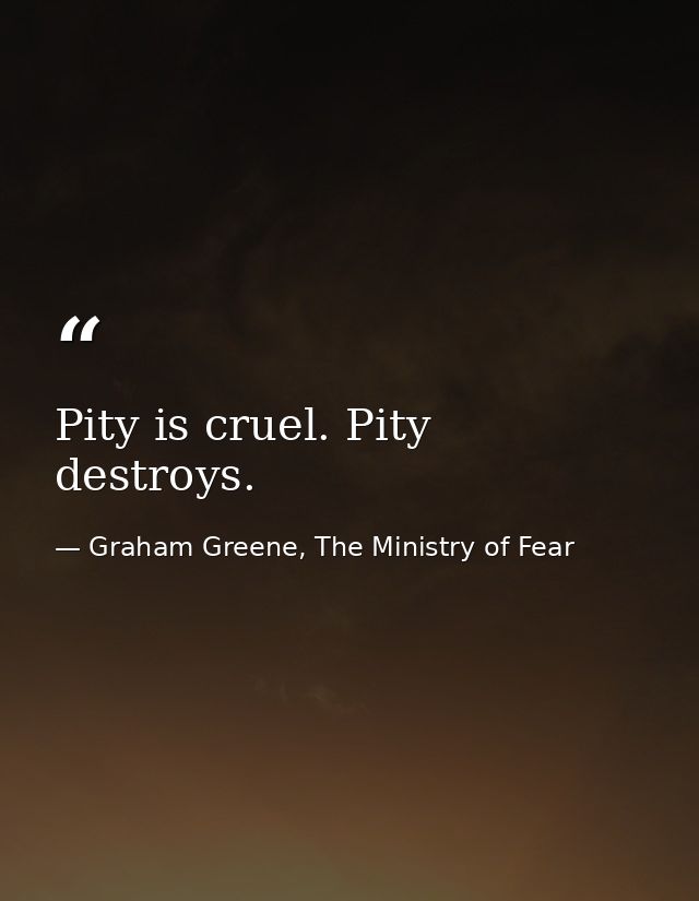 Pity is cruel. Pity destroys. — Graham Greene, The Ministry of Fear