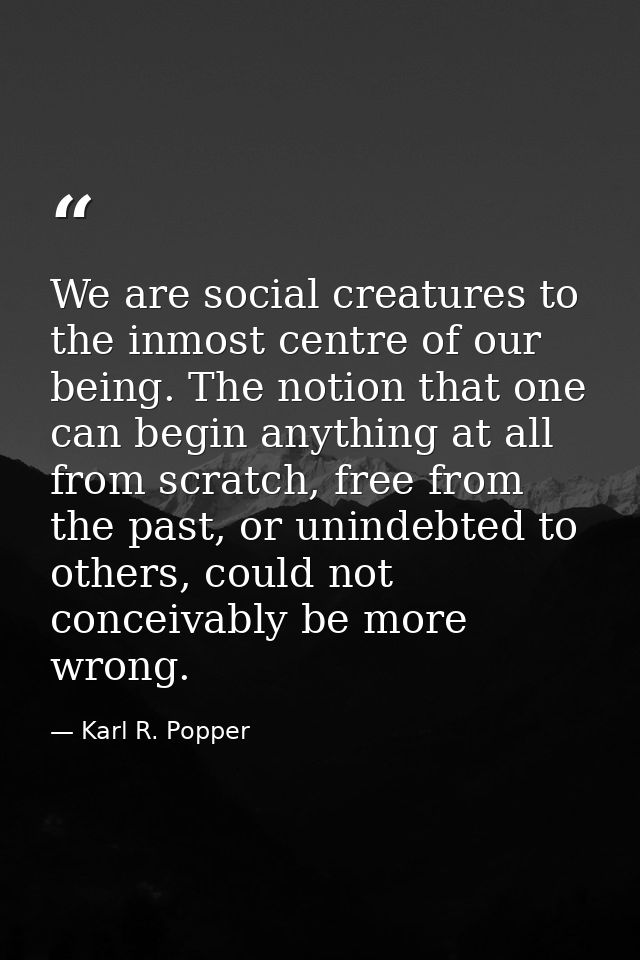 We are social creatures to the inmost centre of our being. The notion that one can begin anything at all from scratch, f — Karl R. Popper