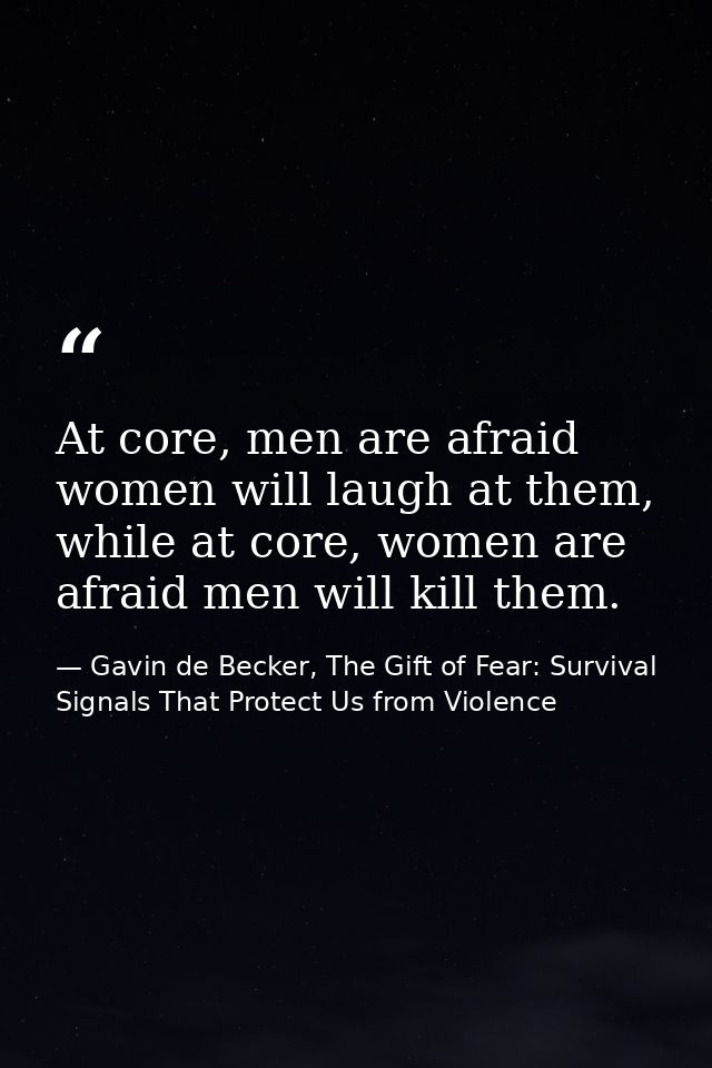 At core, men are afraid women will laugh at them, while at core, women are afraid men will kill them. — Gavin de Becker, The Gift of Fear: Survival Signals That Protect Us from Violence