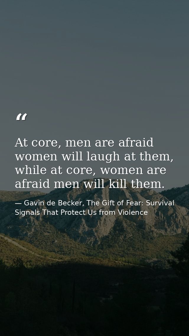 At core, men are afraid women will laugh at them, while at core, women are afraid men will kill them. — Gavin de Becker, The Gift of Fear: Survival Signals That Protect Us from Violence