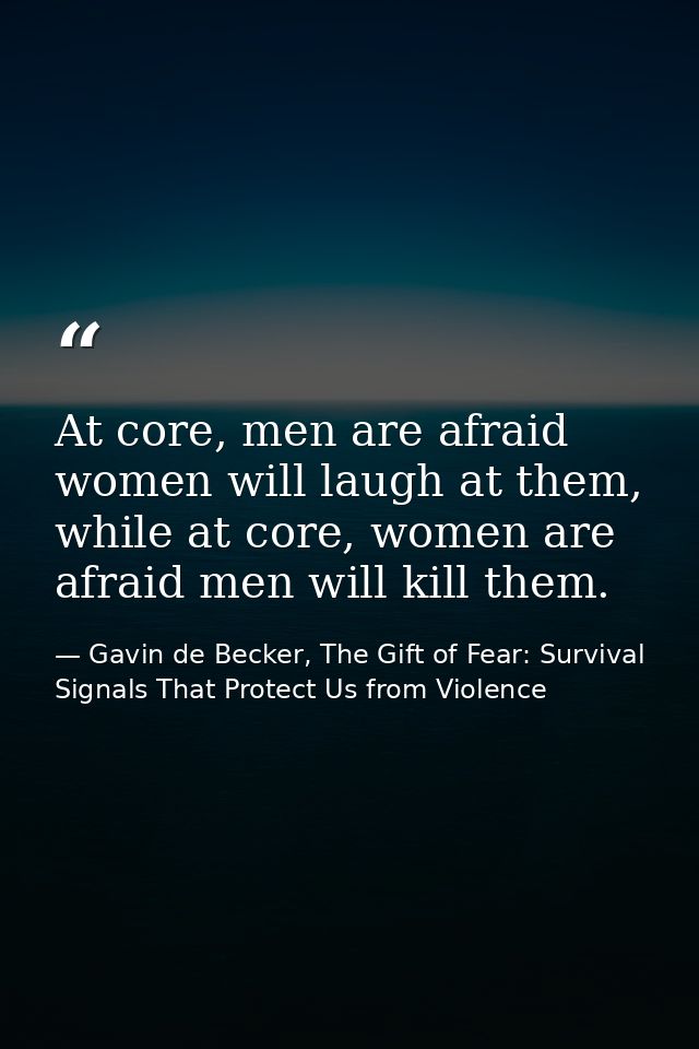 At core, men are afraid women will laugh at them, while at core, women are afraid men will kill them. — Gavin de Becker, The Gift of Fear: Survival Signals That Protect Us from Violence
