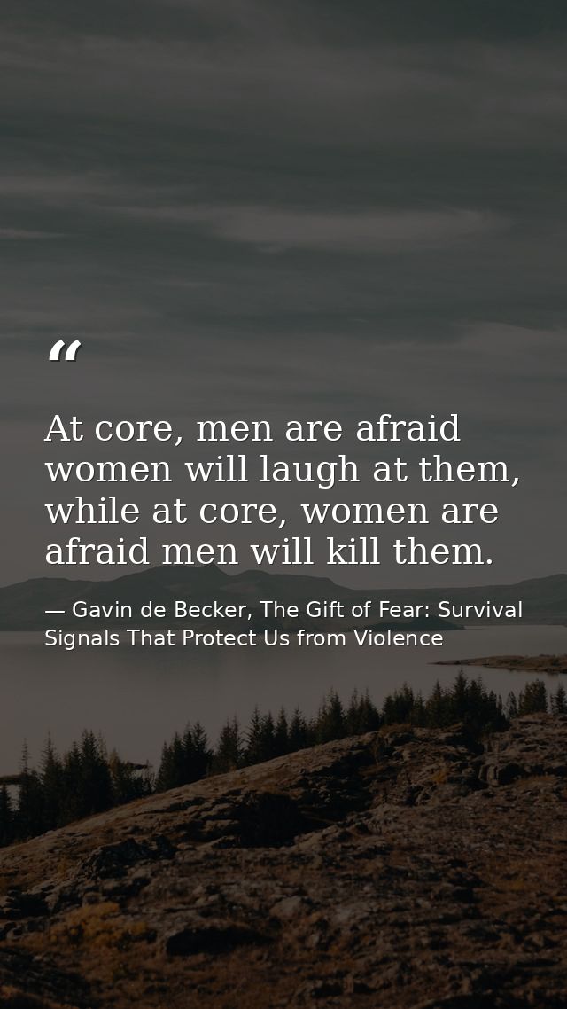 At core, men are afraid women will laugh at them, while at core, women are afraid men will kill them. — Gavin de Becker, The Gift of Fear: Survival Signals That Protect Us from Violence