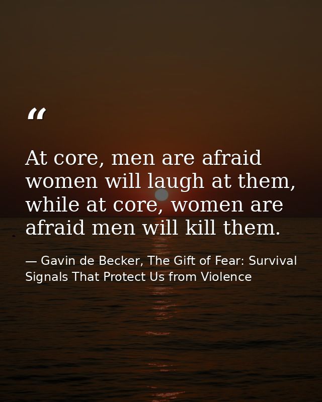 At core, men are afraid women will laugh at them, while at core, women are afraid men will kill them. — Gavin de Becker, The Gift of Fear: Survival Signals That Protect Us from Violence