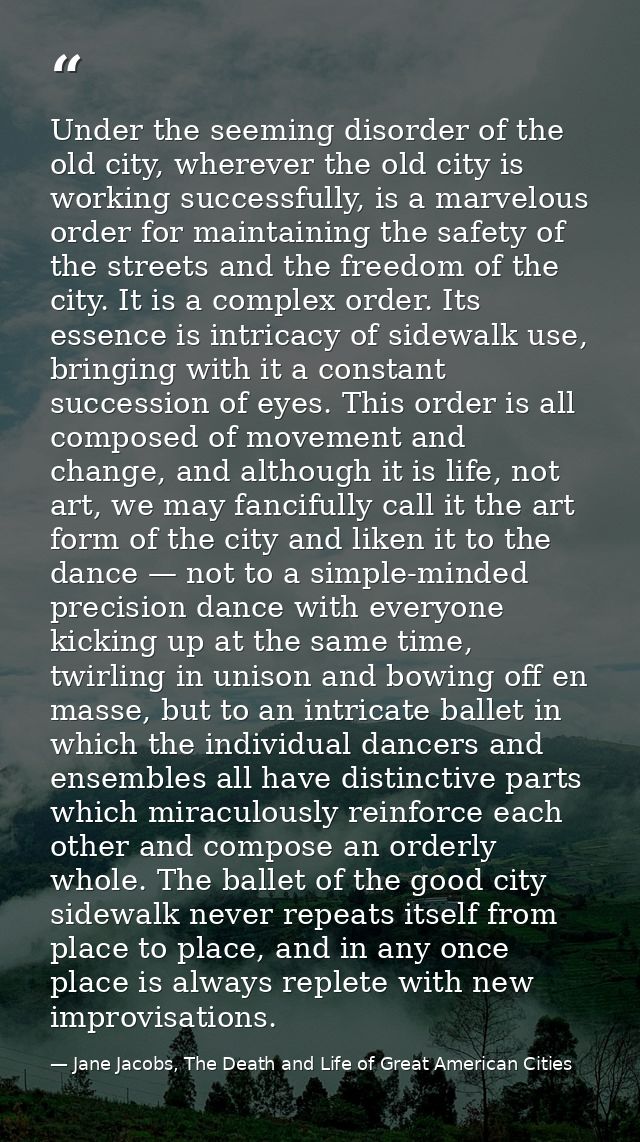 Under the seeming disorder of the old city, wherever the old city is working successfully, is a marvelous order for main — Jane Jacobs, The Death and Life of Great American Cities