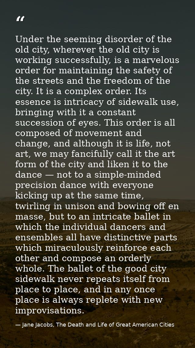 Under the seeming disorder of the old city, wherever the old city is working successfully, is a marvelous order for main — Jane Jacobs, The Death and Life of Great American Cities