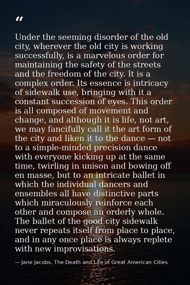 Under the seeming disorder of the old city, wherever the old city is working successfully, is a marvelous order for main — Jane Jacobs, The Death and Life of Great American Cities