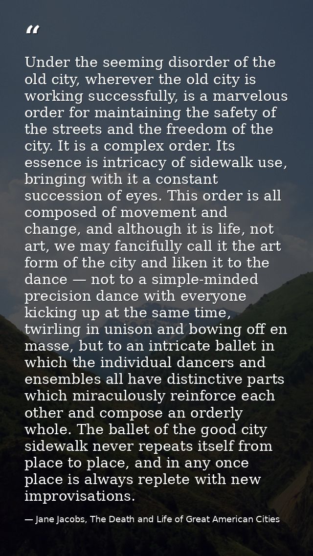 Under the seeming disorder of the old city, wherever the old city is working successfully, is a marvelous order for main — Jane Jacobs, The Death and Life of Great American Cities