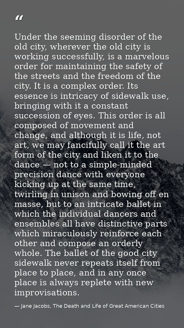 Under the seeming disorder of the old city, wherever the old city is working successfully, is a marvelous order for main — Jane Jacobs, The Death and Life of Great American Cities