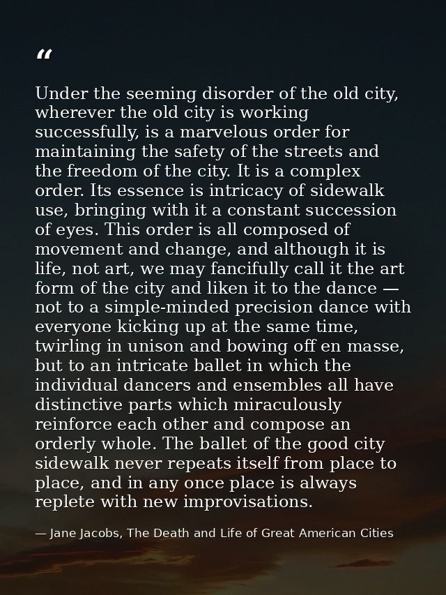Under the seeming disorder of the old city, wherever the old city is working successfully, is a marvelous order for main — Jane Jacobs, The Death and Life of Great American Cities