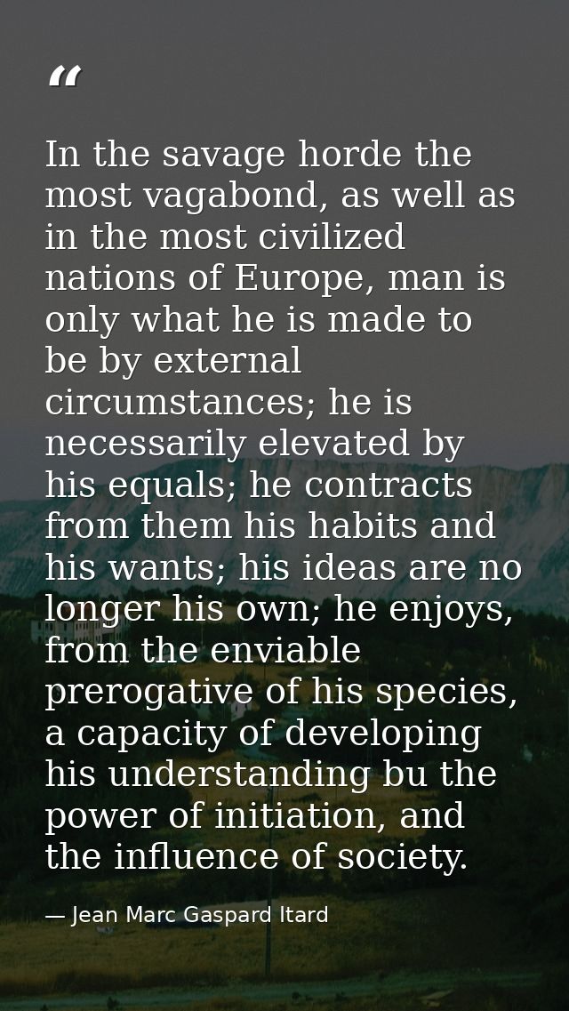 In the savage horde the most vagabond, as well as in the most civilized nations of Europe, man is only what he is made t — Jean Marc Gaspard Itard