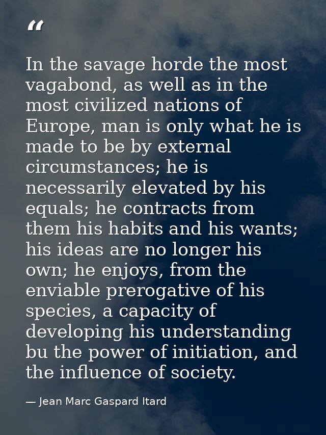 In the savage horde the most vagabond, as well as in the most civilized nations of Europe, man is only what he is made t — Jean Marc Gaspard Itard