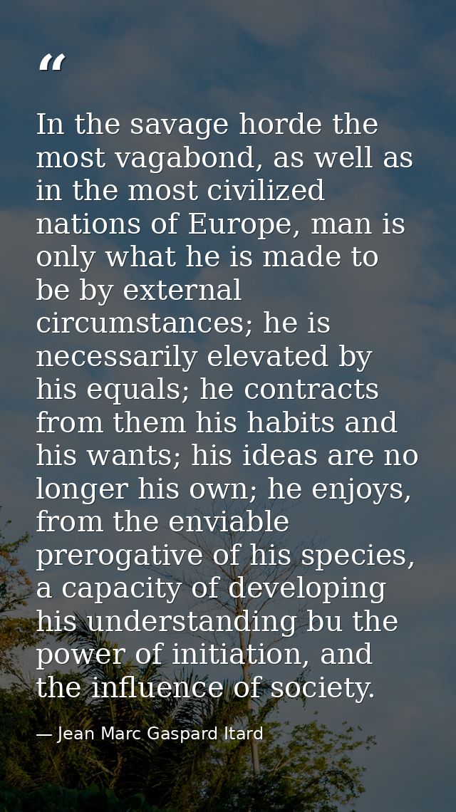 In the savage horde the most vagabond, as well as in the most civilized nations of Europe, man is only what he is made t — Jean Marc Gaspard Itard