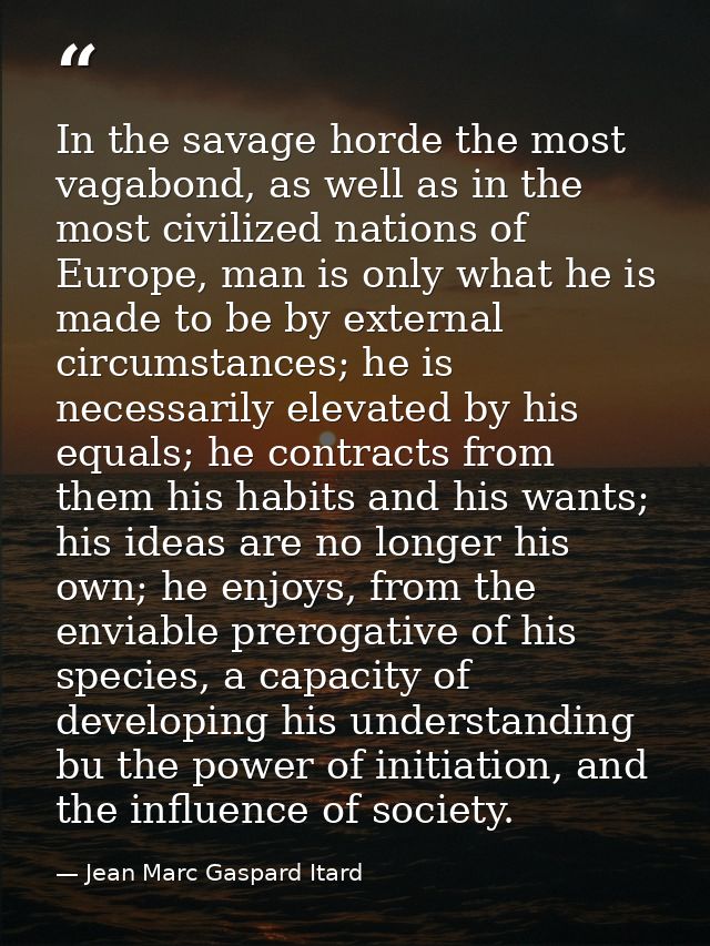 In the savage horde the most vagabond, as well as in the most civilized nations of Europe, man is only what he is made t — Jean Marc Gaspard Itard