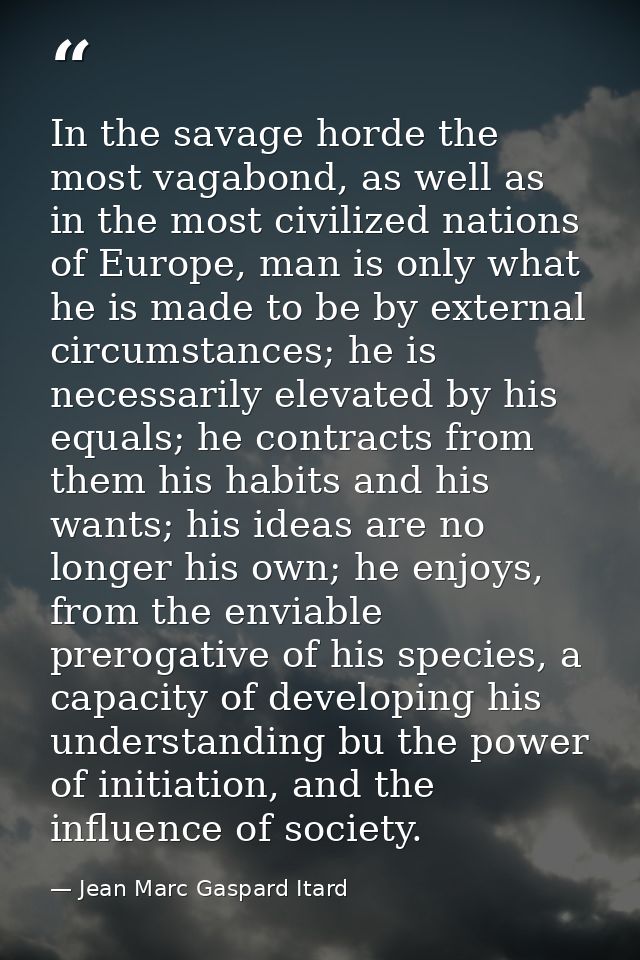 In the savage horde the most vagabond, as well as in the most civilized nations of Europe, man is only what he is made t — Jean Marc Gaspard Itard