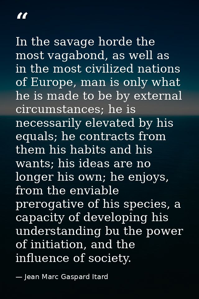 In the savage horde the most vagabond, as well as in the most civilized nations of Europe, man is only what he is made t — Jean Marc Gaspard Itard