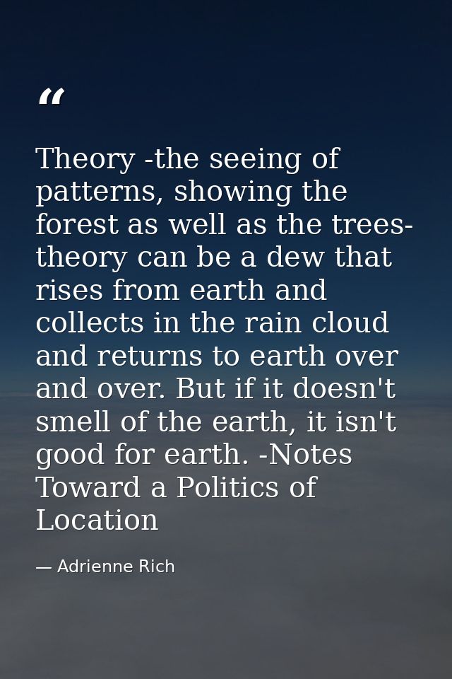 Theory -the seeing of patterns, showing the forest as well as the trees- theory can be a dew that rises from earth and c — Adrienne Rich
