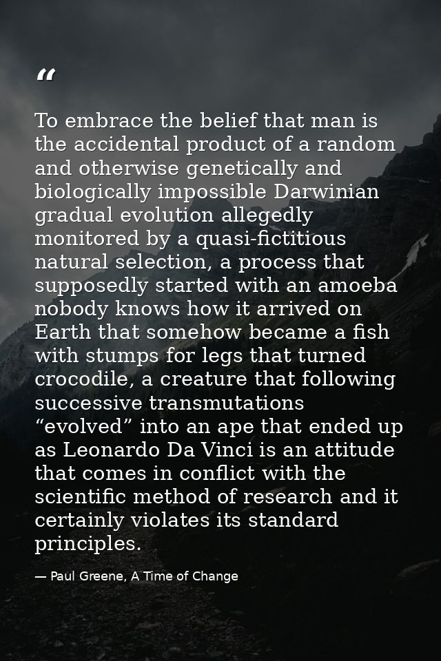 To embrace the belief that man is the accidental product of a random and otherwise genetically and biologically impossib — Paul Greene, A Time of Change