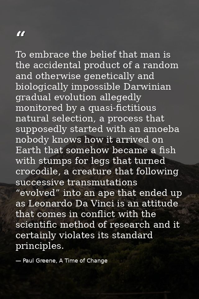 To embrace the belief that man is the accidental product of a random and otherwise genetically and biologically impossib — Paul Greene, A Time of Change