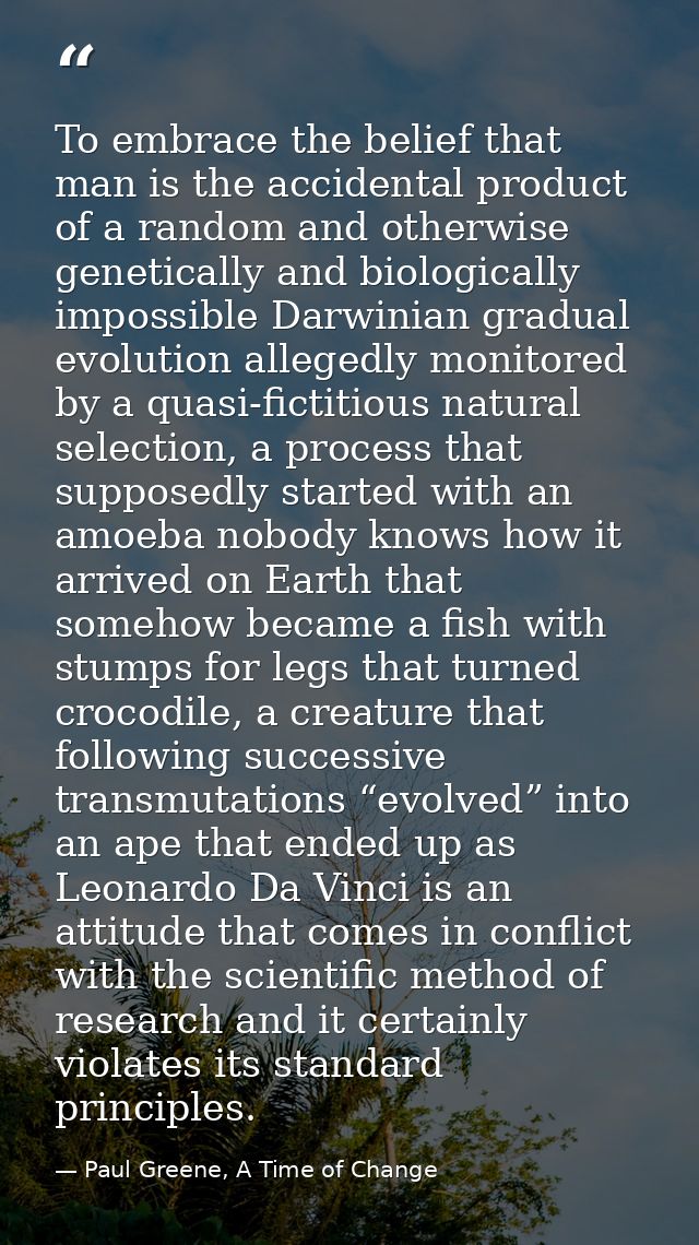 To embrace the belief that man is the accidental product of a random and otherwise genetically and biologically impossib — Paul Greene, A Time of Change