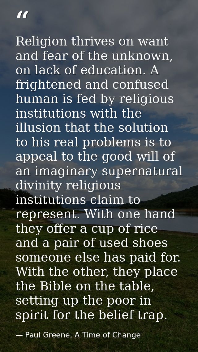 Religion thrives on want and fear of the unknown, on lack of education. A frightened and confused human is fed by religi — Paul Greene, A Time of Change