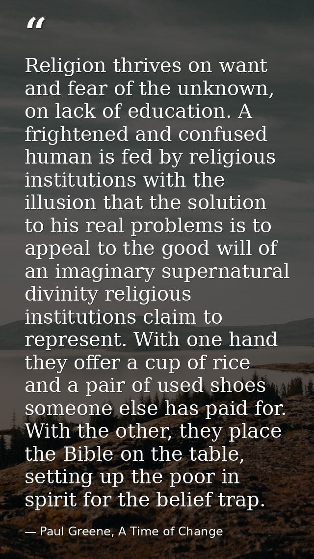 Religion thrives on want and fear of the unknown, on lack of education. A frightened and confused human is fed by religi — Paul Greene, A Time of Change