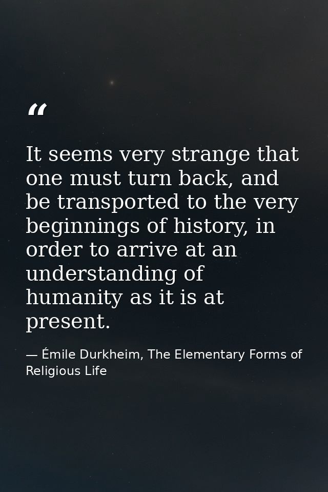 It seems very strange that one must turn back, and be transported to the very beginnings of history, in order to arrive  — Émile Durkheim, The Elementary Forms of Religious Life