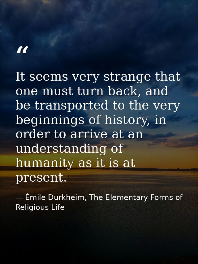 It seems very strange that one must turn back, and be transported to the very beginnings of history, in order to arrive  — Émile Durkheim, The Elementary Forms of Religious Life