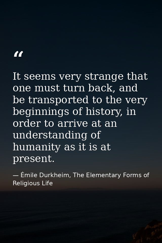 It seems very strange that one must turn back, and be transported to the very beginnings of history, in order to arrive  — Émile Durkheim, The Elementary Forms of Religious Life