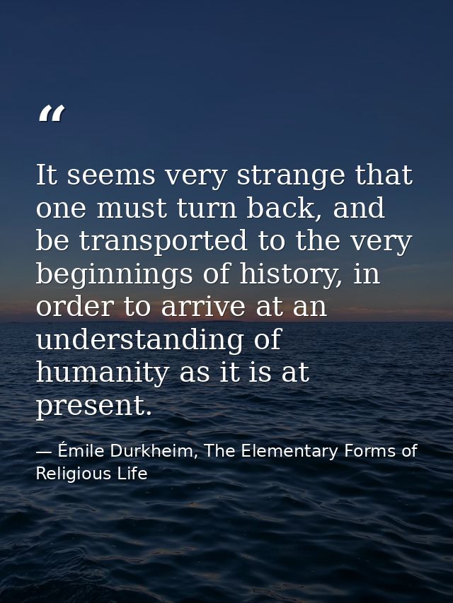 It seems very strange that one must turn back, and be transported to the very beginnings of history, in order to arrive  — Émile Durkheim, The Elementary Forms of Religious Life