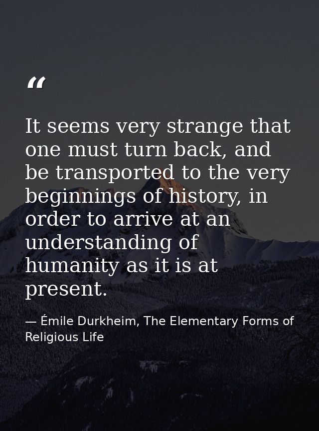 It seems very strange that one must turn back, and be transported to the very beginnings of history, in order to arrive  — Émile Durkheim, The Elementary Forms of Religious Life