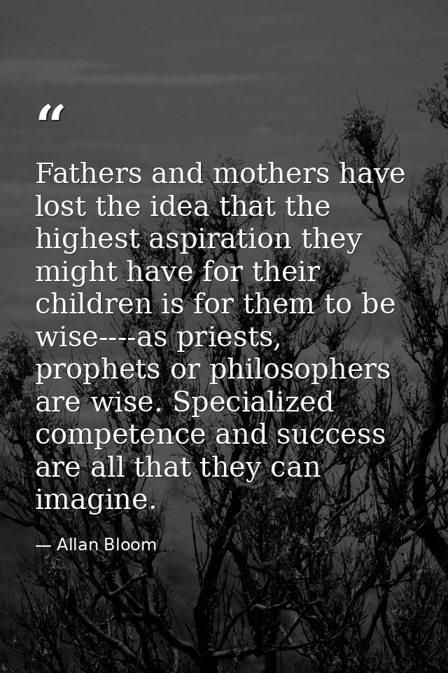 Fathers and mothers have lost the idea that the highest aspiration they might have for their children is for them to be  — Allan Bloom