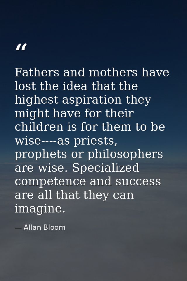 Fathers and mothers have lost the idea that the highest aspiration they might have for their children is for them to be  — Allan Bloom