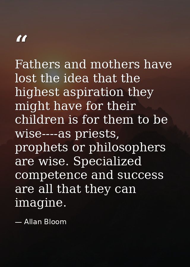 Fathers and mothers have lost the idea that the highest aspiration they might have for their children is for them to be  — Allan Bloom
