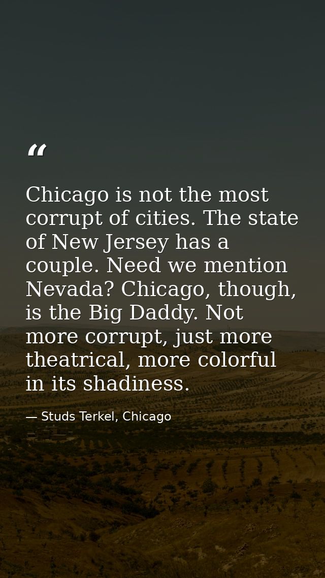 Chicago is not the most corrupt of cities. The state of New Jersey has a couple. Need we mention Nevada? Chicago, though — Studs Terkel, Chicago