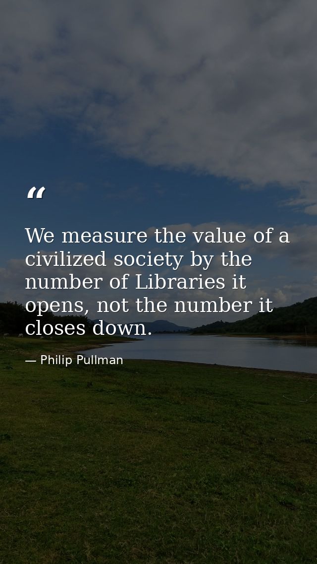 We measure the value of a civilized society by the number of Libraries it opens, not the number it closes down. — Philip Pullman
