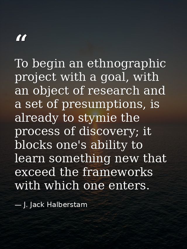 To begin an ethnographic project with a goal, with an object of research and a set of presumptions, is already to stymie — J. Jack Halberstam