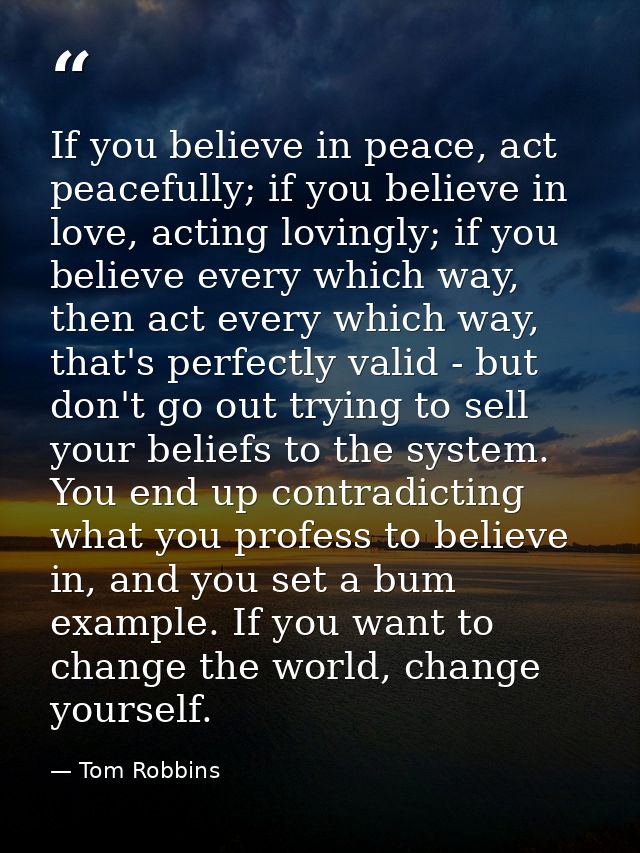 If you believe in peace, act peacefully; if you believe in love, acting lovingly; if you believe every which way, then a — Tom Robbins